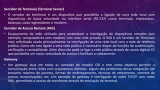 Servidor de Terminais (Terminal Server)
• O servidor de terminais é um dispositivo que possibilita a ligação de uma rede local com
dispositivos de baixa velocidade via interface serial (RS-232) como terminais, impressoras,
balanças, caixa registradores e modems.
Servidor de Acesso Remoto (RAS)
• Equipamento de rede utilizado para estabelecer a interligação de dispositivos remotos (por
exemplo, computadores com modem) com uma rede privada. O RAS é um Servidor de Terminais
mais sofisticado usado principalmente na interligação de uma rede local com a rede de telefonia
pública. Como ele está ligado a uma rede pública é necessário dispor de funções de autenticação,
verificação e contabilidade. Além disso ele pode se ligar a rede pública através de canais digitais E1
que possibilita um maior velocidade de acesso e facilitam o cabeamento.
Gateway
• Um gateway atua em todas as camadas do modelo OSI e tem como objetivo permitir a
comunicação entre redes com arquiteturas distintas. Alguns dos problemas dessa integração são
tamanho máximo de pacotes, formas de endereçamento, técnicas de roteamento, controle de
acesso, temporizações, etc. Um exemplo de gateway é interligação de redes TCP/IP com redes
SNA, permitindo o acesso de mainframe através de emulação de terminal.
 