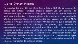 1.1 HISTÓRIA DA INTERNET
• Em meados dos anos 60, em plena Guerra Fria, o DoD (Departamento de
Defesa dos Estados Unidos) precisou desenvolver um sistema de
comunicações que sobrevivesse a uma guerra nuclear. O sistema telefônico
tradicional é vulnerável, pois o rompimento de um cabo ou uma estação de
trânsito interrompe todas as comunicações que passam por ele. A ARPA
(Agência de Pesquisa Militar dos Estados Unidos) avaliou que a solução era
implementar uma rede de comutação de pacotes, que permitiria a
comunicação entre terminais de mainframe. Nesta rede o importante é o
endereço do destino e não o caminho que ele deve fazer, assim, se um cabo
ou comutador fosse destruído, as comunicações continuariam fluindo por
outro caminho. Foi criada então a ARPANET (Figura 1.1.1), rede que interligava
as Forças Armadas, Governo, Universidades (que desenvolviam o projeto) e
empresas fabricantes de materiais bélicos.
 