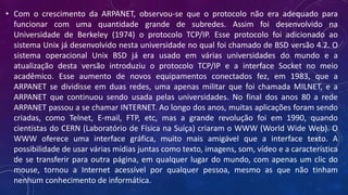 • Com o crescimento da ARPANET, observou-se que o protocolo não era adequado para
funcionar com uma quantidade grande de subredes. Assim foi desenvolvido na
Universidade de Berkeley (1974) o protocolo TCP/IP. Esse protocolo foi adicionado ao
sistema Unix já desenvolvido nesta universidade no qual foi chamado de BSD versão 4.2. O
sistema operacional Unix BSD já era usado em várias universidades do mundo e a
atualização desta versão introduziu o protocolo TCP/IP e a interface Socket no meio
acadêmico. Esse aumento de novos equipamentos conectados fez, em 1983, que a
ARPANET se dividisse em duas redes, uma apenas militar que foi chamada MILNET, e a
ARPANET que continuou sendo usada pelas universidades. No final dos anos 80 a rede
ARPANET passou a se chamar INTERNET. Ao longo dos anos, muitas aplicações foram sendo
criadas, como Telnet, E-mail, FTP, etc, mas a grande revolução foi em 1990, quando
cientistas do CERN (Laboratório de Física na Suíça) criaram o WWW (World Wide Web). O
WWW oferece uma interface gráfica, muito mais amigável que a interface texto. A
possibilidade de usar várias mídias juntas como texto, imagens, som, vídeo e a característica
de se transferir para outra página, em qualquer lugar do mundo, com apenas um clic do
mouse, tornou a Internet acessível por qualquer pessoa, mesmo as que não tinham
nenhum conhecimento de informática.
 