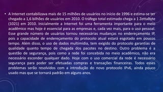 • A Internet contabilizava mais de 15 milhões de usuários no início de 1996 e estima-se ter
chegado a 1,6 bilhões de usuários em 2010. O tráfego total estimado chega a 1 ZettaByte
(1021) em 2010. Inicialmente a Internet foi uma ferramenta importante para o meio
acadêmico mas hoje é essencial para as empresas e, cada vez mais, para o uso pessoal.
Esse grande número de usuários tornou necessárias mudanças no endereçamento IP,
pois a capacidade de endereçamento do protocolo atual estará esgotado em poucos
tempo. Além disso, o uso de dados multimídia, tem exigido do protocolo garantias de
qualidade quanto tempo de chegada dos pacotes no destino. Outro problema é a
questão de segurança, pois como a rede foi concebida no meio acadêmico, não era
necessário esconder qualquer dado. Hoje com o uso comercial da rede é necessário
segurança para poder ser efetuadas compras e transações financeiras. Todos esses
problemas serão resolvidos com a introdução do novo protocolo IPv6, ainda pouco
usado mas que se tornará padrão em alguns anos.
 