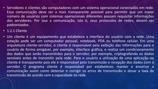 • Servidores e clientes são computadores com um sistema operacional conectados em rede.
Essa comunicação deve ser a mais transparente possível para permitir que um maior
número de usuários com sistemas operacionais diferentes possam requisitar informações
dos servidores. Por isso a comunicação, isto é, seus protocolos de redes, devem ser
padronizados.
• 1.2.1 Cliente
• Um cliente é um equipamento que estabelece a interface do usuário com a rede. Uma
estação pode ser um computador pessoal, notebook, PDA ou telefone celular. Em uma
arquitetura cliente-servidor, o cliente é responsável pela exibição das informações para o
usuário de forma amigável, por exemplo, interface gráfica, e realiza um condicionamento
dos dados que serão transmitidos para o servidor, por exemplo, criptografando os dados
sensíveis antes de transmitir pela rede. Para o usuário a utilização de uma aplicação no
cliente é transparente pois ele é responsável pela transmissão e recepção dos dados com o
servidor. O programa cliente é responsável por estabelecer, manter e encerrar a
comunicação assim como detectar e corrigir os erros de transmissão e dosar a taxa de
transmissão de acordo com a capacidade da rede.
 
