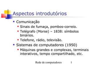 Aspectos introdutórios
   Comunicação
       Sinais de fumaça, pombos-correio.
       Telégrafo (Morse) – 1838: símbolos
        binários.
       Telefone, rádio, televisão.
   Sistemas de computadores (1950)
       Máquinas grandes e complexas, terminais
        interativos, tempo compartilhado, etc.

                Rede de computadores   1
 