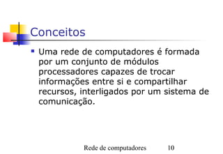 Conceitos
   Uma rede de computadores é formada
    por um conjunto de módulos
    processadores capazes de trocar
    informações entre si e compartilhar
    recursos, interligados por um sistema de
    comunicação.




              Rede de computadores   10
 
