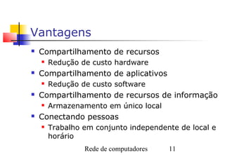 Vantagens
   Compartilhamento de recursos
       Redução de custo hardware
   Compartilhamento de aplicativos
       Redução de custo software
   Compartilhamento de recursos de informação
       Armazenamento em único local
   Conectando pessoas
       Trabalho em conjunto independente de local e
        horário
                 Rede de computadores   11
 
