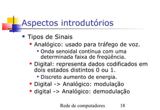 Aspectos introdutórios
   Tipos de Sinais
       Analógico: usado para tráfego de voz.
        
            Onda senoidal contínua com uma
            determinada faixa de freqüência.
       Digital: representa dados codificados em
        dois estados distintos 0 ou 1.
        
            Discreto aumento de energia.
       Digital -> Analógico: modulação
       digital -> Analógico: demodulação

                   Rede de computadores    18
 