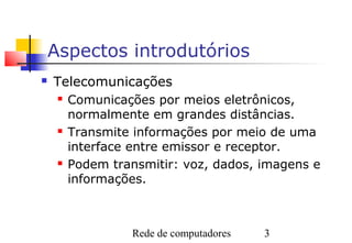 Aspectos introdutórios
   Telecomunicações
        Comunicações por meios eletrônicos,
         normalmente em grandes distâncias.
        Transmite informações por meio de uma
         interface entre emissor e receptor.
        Podem transmitir: voz, dados, imagens e
         informações.



                  Rede de computadores   3
 