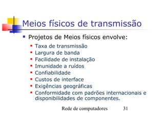 Meios físicos de transmissão
   Projetos de Meios físicos envolve:
       Taxa de transmissão
       Largura de banda
       Facilidade de instalação
       Imunidade a ruídos
       Confiabilidade
       Custos de interface
       Exigências geográficas
       Conformidade com padrões internacionais e
        disponibilidades de componentes.
                 Rede de computadores   31
 
