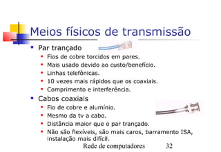 Meios físicos de transmissão
   Par trançado
       Fios de cobre torcidos em pares.
       Mais usado devido ao custo/benefício.
       Linhas telefônicas.
       10 vezes mais rápidos que os coaxiais.
       Comprimento e interferência.
   Cabos coaxiais
       Fio de cobre e alumínio.
       Mesmo da tv a cabo.
       Distância maior que o par trançado.
       Não são flexíveis, são mais caros, barramento ISA,
        instalação mais difícil.
                    Rede de computadores         32
 