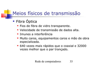 Meios físicos de transmissão
   Fibra Óptica
       Fios de fibra de vidro transparente.
       Velocidade de transmissão de dados alta.
       Imunes a interferência
       Muito caros, equipamentos caros e mão de obra
        especializada.
       640 vezes mais rápidos que o coaxial e 32000
        vezes melhor que o par trançado.



                 Rede de computadores   33
 