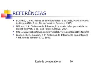 REFERÊNCIAS
   SOARES, L. F G. Redes de computadores: das LANs, MANs e WANs
    às Redes ATM. 2 ed. Rio de Janeiro: Campus, 1995.
   O’Brien, J. A. Sistemas de Informação e as decisões gerenciais na
    era da internet. 2 ed. São Paulo: Saraiva, 2004.
   http://www.babooforum.com.br/idealbb/view.asp?topicID=223648
   Laudon, K. C., Laudon, J. P. Sistemas de Informação com internet.
    4 ed. Rio de Janeiro: LTC, 1999.




                    Rede de computadores            36
 