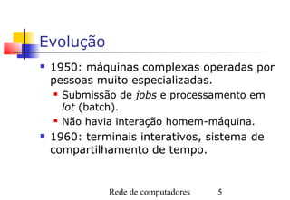 Evolução
   1950: máquinas complexas operadas por
    pessoas muito especializadas.
       Submissão de jobs e processamento em
        lot (batch).
       Não havia interação homem-máquina.
   1960: terminais interativos, sistema de
    compartilhamento de tempo.


                Rede de computadores   5
 