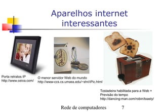Aparelhos internet
                                  interessantes




Porta retratos IP       O menor servidor Web do mundo
http://www.ceiva.com/   http://www-ccs.cs.umass.edu/~shri/iPic.html

                                                                 Tostadeira habilitada para a Web +
                                                                 Previsão do tempo
                                                                 http://dancing-man.com/robin/toasty/

                                       Rede de computadores                    7
 