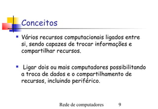 Conceitos
   Vários recursos computacionais ligados entre
    si, sendo capazes de trocar informações e
    compartilhar recursos.

    Ligar dois ou mais computadores possibilitando
    a troca de dados e o compartilhamento de
    recursos, incluindo periférico.



                  Rede de computadores   9
 