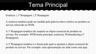 Essência { 1ª Roupagem { 2ª Roupagem
A essência temática pode ser medida pela palavra-chave relativa ao produto ou
serviço oferecido na WEB.
A 1ª Roupagem temática diz respeito ao objeto essencial do produto ou
serviço. Por exemplo: WEB (tema principal, essência); Webmarketing (1ª
Roupagem).
A 2ª Roupagem temática é a forma pela qual se ajustará o objeto essencial do
produto ou serviço. Por exemplo: uma apresentação em slide como esta aqui.
Tema Principal
 