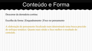 Descerrar da derradeira cortina:
Escolha da forma {Enquadramento {Foco no pensamento
A elaboração do pensamento focalizado num determinado tema busca precisão
do enfoque temático. Quanto mais nítido o foco melhor o resultado do
conteúdo.
Conteúdo e Forma
 
