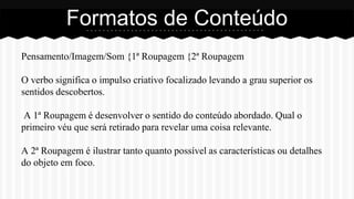 Pensamento/Imagem/Som {1ª Roupagem {2ª Roupagem
O verbo significa o impulso criativo focalizado levando a grau superior os
sentidos descobertos.
A 1ª Roupagem é desenvolver o sentido do conteúdo abordado. Qual o
primeiro véu que será retirado para revelar uma coisa relevante.
A 2ª Roupagem é ilustrar tanto quanto possível as características ou detalhes
do objeto em foco.
Formatos de Conteúdo
 