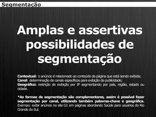 Segmentação




    Amplas e assertivas
     possibilidades de
       segmentação
    Contextual: o anúncio é relacionado ao conteúdo da página que está sendo exibida;
    Canal: determinação de canais específicos para exibição da publicidade;
    Geográfico: restrição de exibição por IP segmentando por país, região, estado ou
    cidade.

    *As formas de segmentação são complementares, assim é possível fazer
    segmentação por canal, utilizando também palavras-chave e geográfica.
    Exempo: exibir anúncio no site G1 em páginas abordando Saúde para usuários do Rio
    Grande do Sul.
 