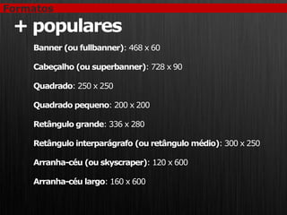 Formatos

 + populares
    Banner (ou fullbanner): 468 x 60

    Cabeçalho (ou superbanner): 728 x 90

    Quadrado: 250 x 250

    Quadrado pequeno: 200 x 200

    Retângulo grande: 336 x 280

    Retângulo interparágrafo (ou retângulo médio): 300 x 250

    Arranha-céu (ou skyscraper): 120 x 600

    Arranha-céu largo: 160 x 600
 