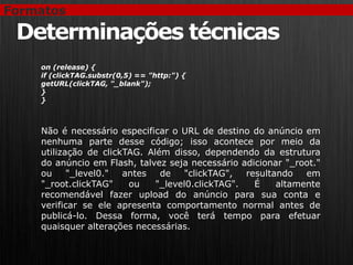 Formatos

 Determinações técnicas
    on (release) {
    if (clickTAG.substr(0,5) == "http:") {
    getURL(clickTAG, "_blank");
    }
    }



    Não é necessário especificar o URL de destino do anúncio em
    nenhuma parte desse código; isso acontece por meio da
    utilização de clickTAG. Além disso, dependendo da estrutura
    do anúncio em Flash, talvez seja necessário adicionar "_root."
    ou     "_level0."  antes   de   "clickTAG",   resultando   em
    "_root.clickTAG"    ou    "_level0.clickTAG".   É    altamente
    recomendável fazer upload do anúncio para sua conta e
    verificar se ele apresenta comportamento normal antes de
    publicá-lo. Dessa forma, você terá tempo para efetuar
    quaisquer alterações necessárias.
 