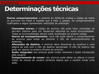 Formatos

 Determinações técnicas
  Outros comportamentos: o sistema do AdWords analisa o código de todos
  os anúncios em Flash à medida que é feito o upload. Os comportamentos
  codificados a seguir apresentam restrições de utilização:

     Chamadas extras: o código do anúncio não pode fazer chamadas do
     servidor externo para um Javascript adicional ou outra funcionalidade.
     Todas as funcionalidades devem estar localizadas no próprio código.
     Desvio de acompanhamento: você não pode alterar o comportamento
     do anúncio para evitar ou eliminar o URL de redirecionamento do
     AdWords.
     Alterações de destino: o anúncio deve direcionar os usuários a uma
     página da web com o URL de destino apropriado. O URL de destino não
     pode ser aberto no próprio IFrame do anúncio.
     Áudio integrado: seu anúncio pode conter somente o áudio introduzido
     pelo usuário.
     Comportamento do cursor: seu anúncio pode afetar ou alterar o cursor
     (seta) do mouse do usuário somente depois que o usuário iniciar uma
     ação.
 