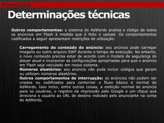 Formatos

 Determinações técnicas
  Outros comportamentos: o sistema do AdWords analisa o código de todos
  os anúncios em Flash à medida que é feito o upload. Os comportamentos
  codificados a seguir apresentam restrições de utilização:

     Carregamento do conteúdo do anúncio: seu anúncio pode carregar
     imagens ou outro arquivo SWF durante o tempo de execução. No entanto,
     o novo conteúdo precisa estar de acordo com o modelo de segurança do
     player atual e incorporar as configurações apropriadas para que o anúncio
     em Flash seja veiculado em nosso sistema.
     Números aleatórios: seu anúncio não pode incluir códigos que geram
     ou utilizam números aleatórios.
     Outros comportamentos de interrupção: os anúncios não podem ser
     criados ou codificados para contornar o fluxo básico e normal do
     AdWords. Isso inclui, entre outras coisas, a exibição normal do anúncio
     para os usuários, o registro da impressão pelo Google e um clique que
     direciona o usuário ao URL de destino indicado pelo anunciante na conta
     do AdWords.
 