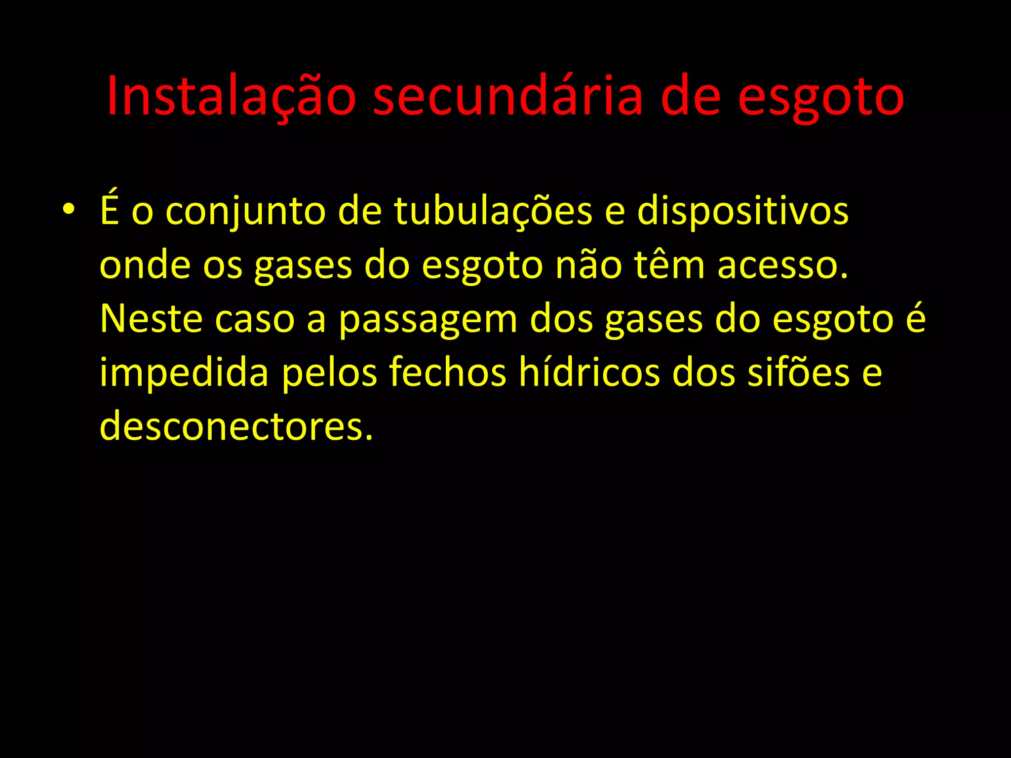Instalação secundária de esgoto
• É o conjunto de tubulações e dispositivos
onde os gases do esgoto não têm acesso.
Neste caso a passagem dos gases do esgoto é
impedida pelos fechos hídricos dos sifões e
desconectores.
 