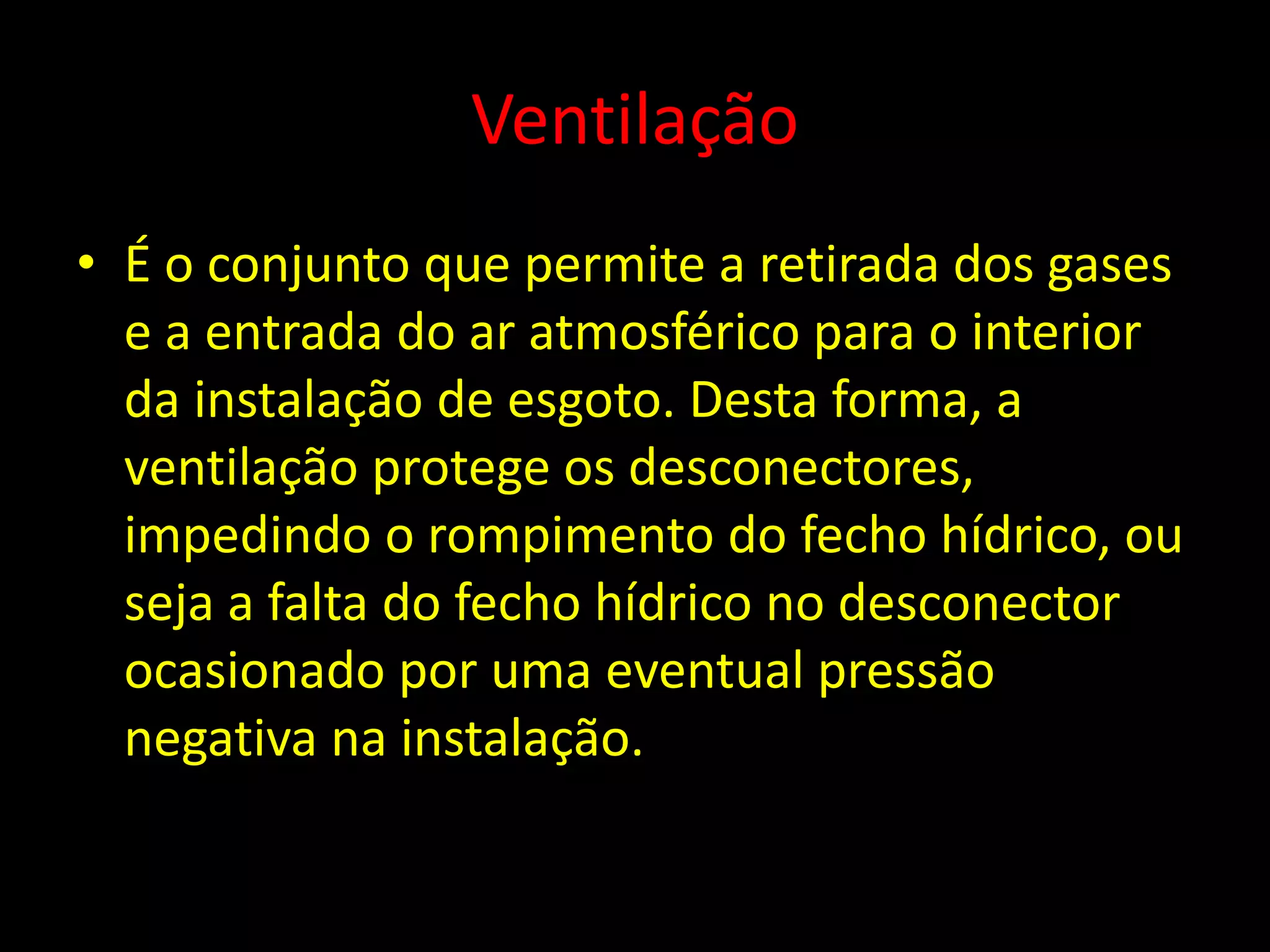 Ventilação
• É o conjunto que permite a retirada dos gases
e a entrada do ar atmosférico para o interior
da instalação de esgoto. Desta forma, a
ventilação protege os desconectores,
impedindo o rompimento do fecho hídrico, ou
seja a falta do fecho hídrico no desconector
ocasionado por uma eventual pressão
negativa na instalação.
 
