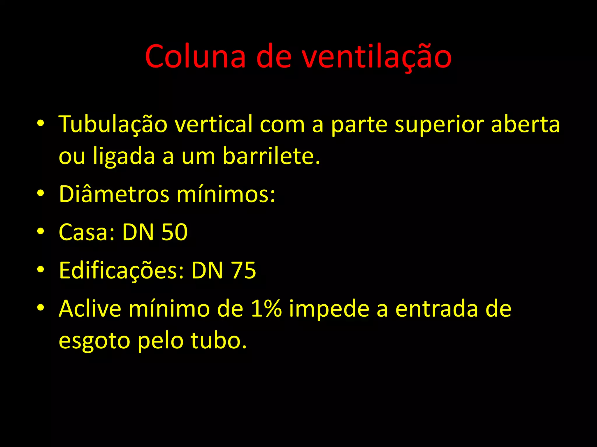 Coluna de ventilação
• Tubulação vertical com a parte superior aberta
ou ligada a um barrilete.
• Diâmetros mínimos:
• Casa: DN 50
• Edificações: DN 75
• Aclive mínimo de 1% impede a entrada de
esgoto pelo tubo.
 