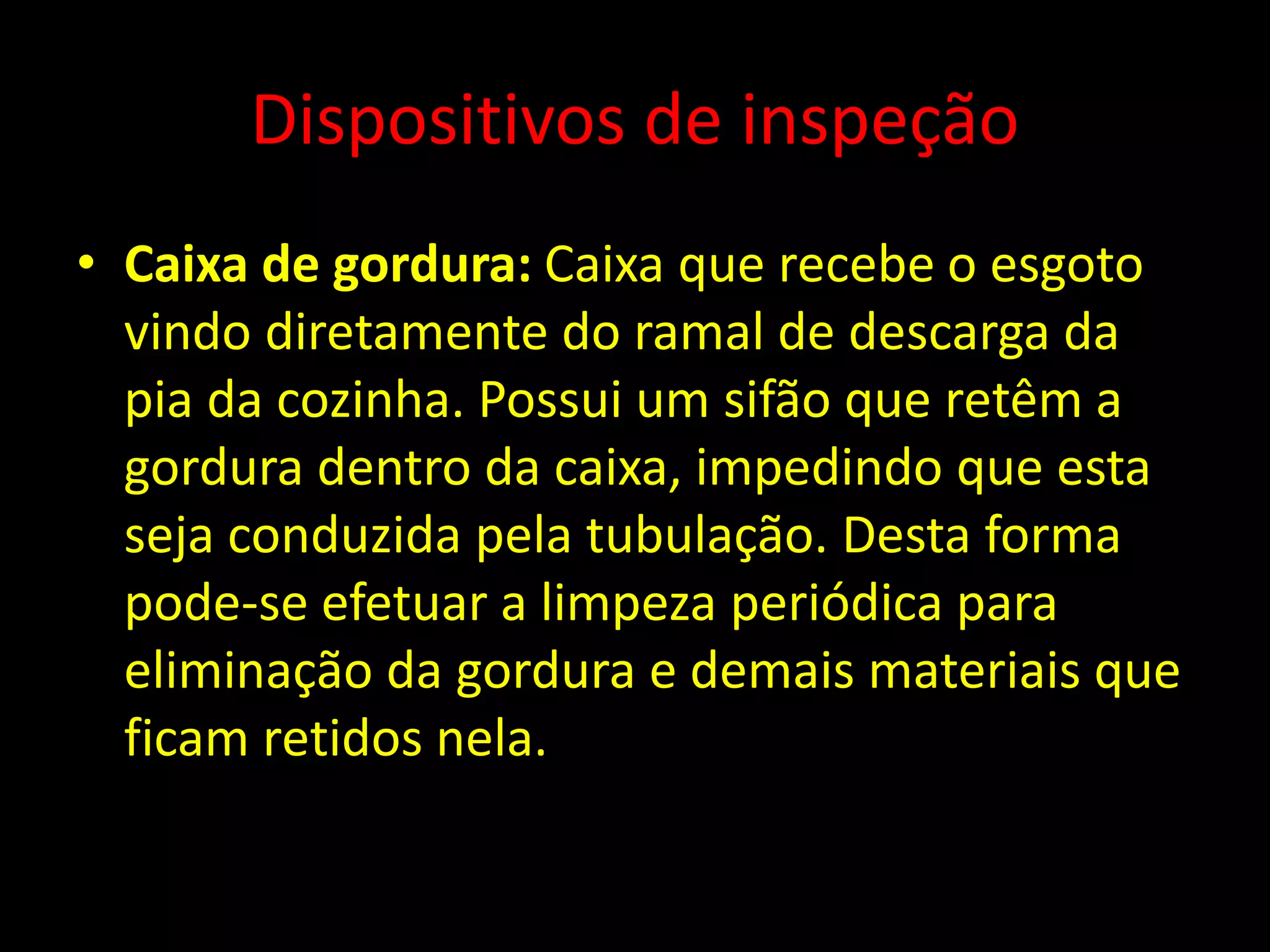 Dispositivos de inspeção
• Caixa de gordura: Caixa que recebe o esgoto
vindo diretamente do ramal de descarga da
pia da cozinha. Possui um sifão que retêm a
gordura dentro da caixa, impedindo que esta
seja conduzida pela tubulação. Desta forma
pode-se efetuar a limpeza periódica para
eliminação da gordura e demais materiais que
ficam retidos nela.
 