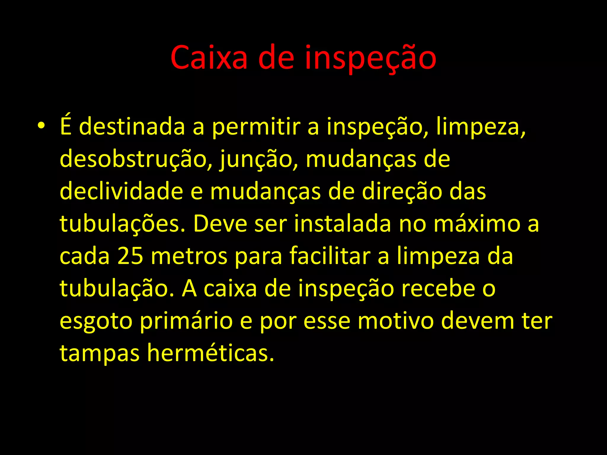 Caixa de inspeção
• É destinada a permitir a inspeção, limpeza,
desobstrução, junção, mudanças de
declividade e mudanças de direção das
tubulações. Deve ser instalada no máximo a
cada 25 metros para facilitar a limpeza da
tubulação. A caixa de inspeção recebe o
esgoto primário e por esse motivo devem ter
tampas herméticas.
 