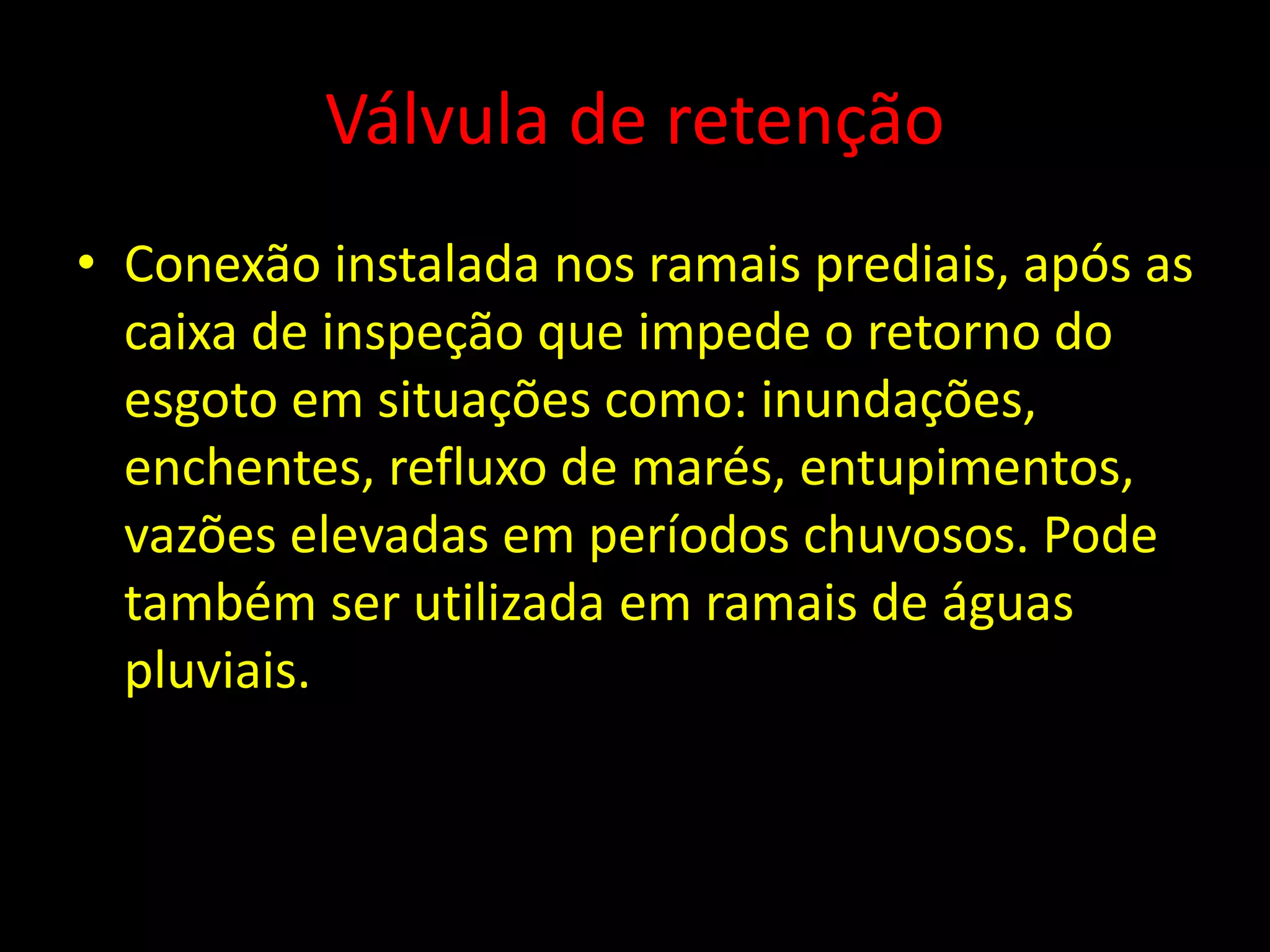 Válvula de retenção
• Conexão instalada nos ramais prediais, após as
caixa de inspeção que impede o retorno do
esgoto em situações como: inundações,
enchentes, refluxo de marés, entupimentos,
vazões elevadas em períodos chuvosos. Pode
também ser utilizada em ramais de águas
pluviais.
 