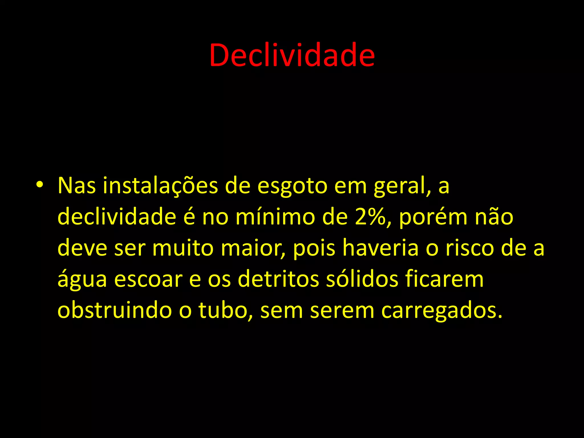 Declividade
• Nas instalações de esgoto em geral, a
declividade é no mínimo de 2%, porém não
deve ser muito maior, pois haveria o risco de a
água escoar e os detritos sólidos ficarem
obstruindo o tubo, sem serem carregados.
 