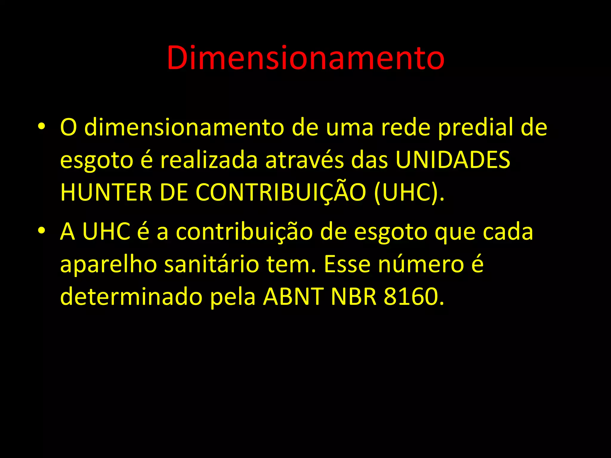 Dimensionamento
• O dimensionamento de uma rede predial de
esgoto é realizada através das UNIDADES
HUNTER DE CONTRIBUIÇÃO (UHC).
• A UHC é a contribuição de esgoto que cada
aparelho sanitário tem. Esse número é
determinado pela ABNT NBR 8160.
 