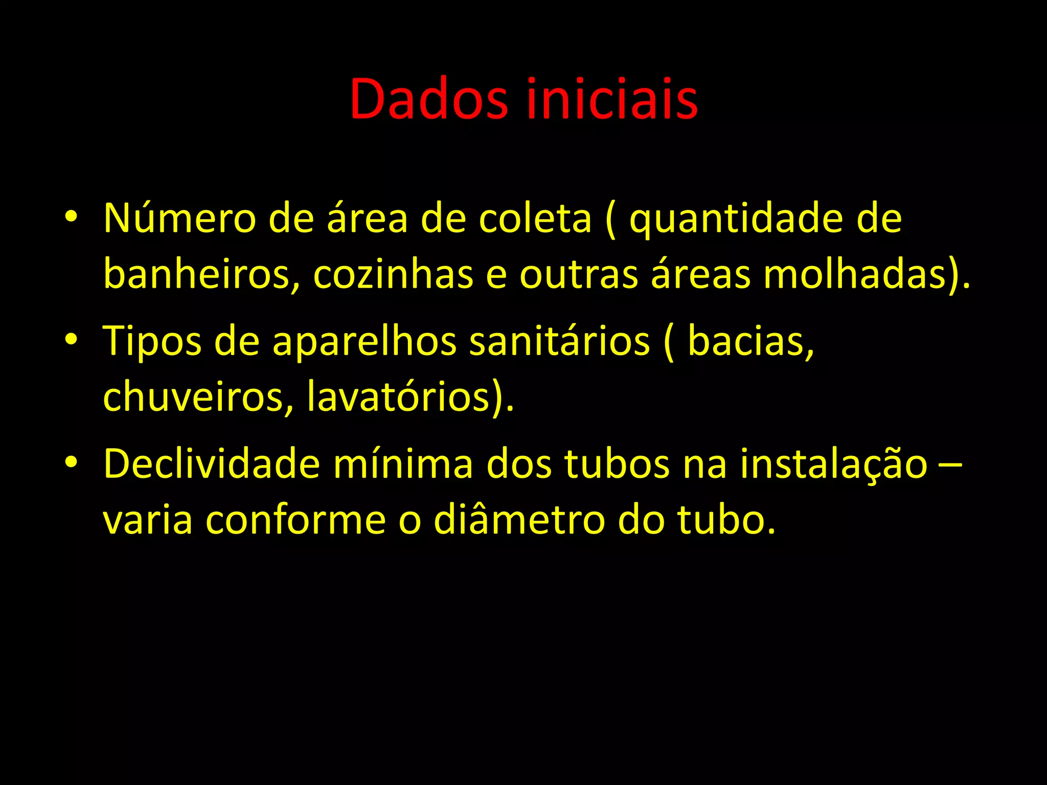 Dados iniciais
• Número de área de coleta ( quantidade de
banheiros, cozinhas e outras áreas molhadas).
• Tipos de aparelhos sanitários ( bacias,
chuveiros, lavatórios).
• Declividade mínima dos tubos na instalação –
varia conforme o diâmetro do tubo.
 