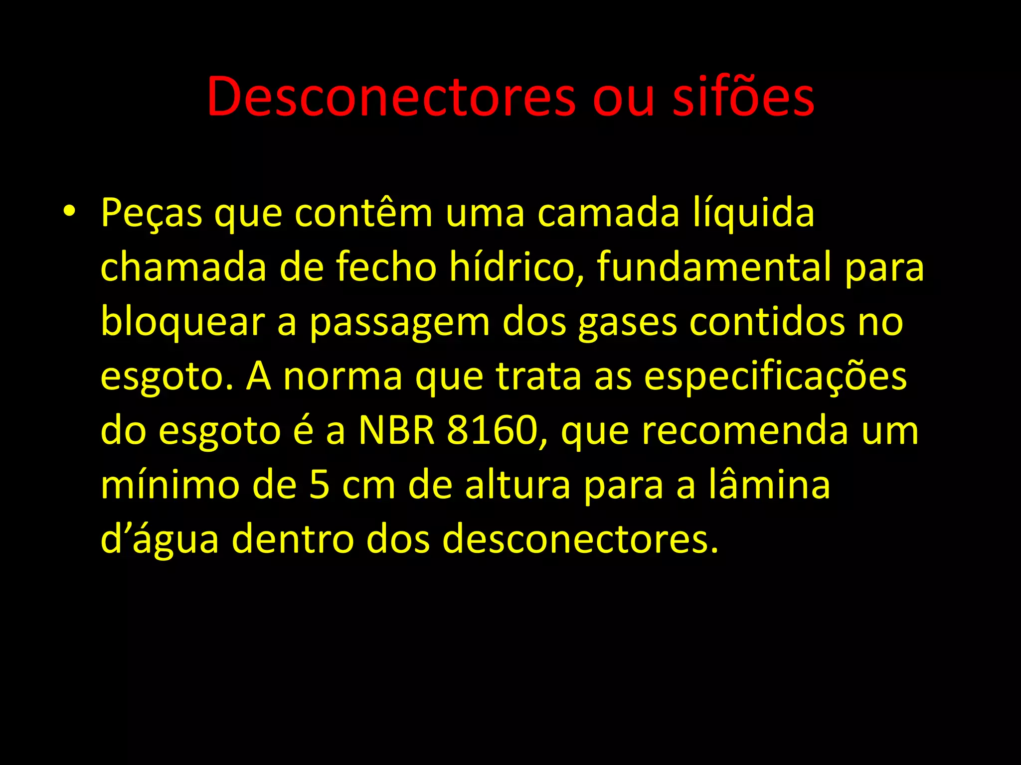 Desconectores ou sifões
• Peças que contêm uma camada líquida
chamada de fecho hídrico, fundamental para
bloquear a passagem dos gases contidos no
esgoto. A norma que trata as especificações
do esgoto é a NBR 8160, que recomenda um
mínimo de 5 cm de altura para a lâmina
d’água dentro dos desconectores.
 