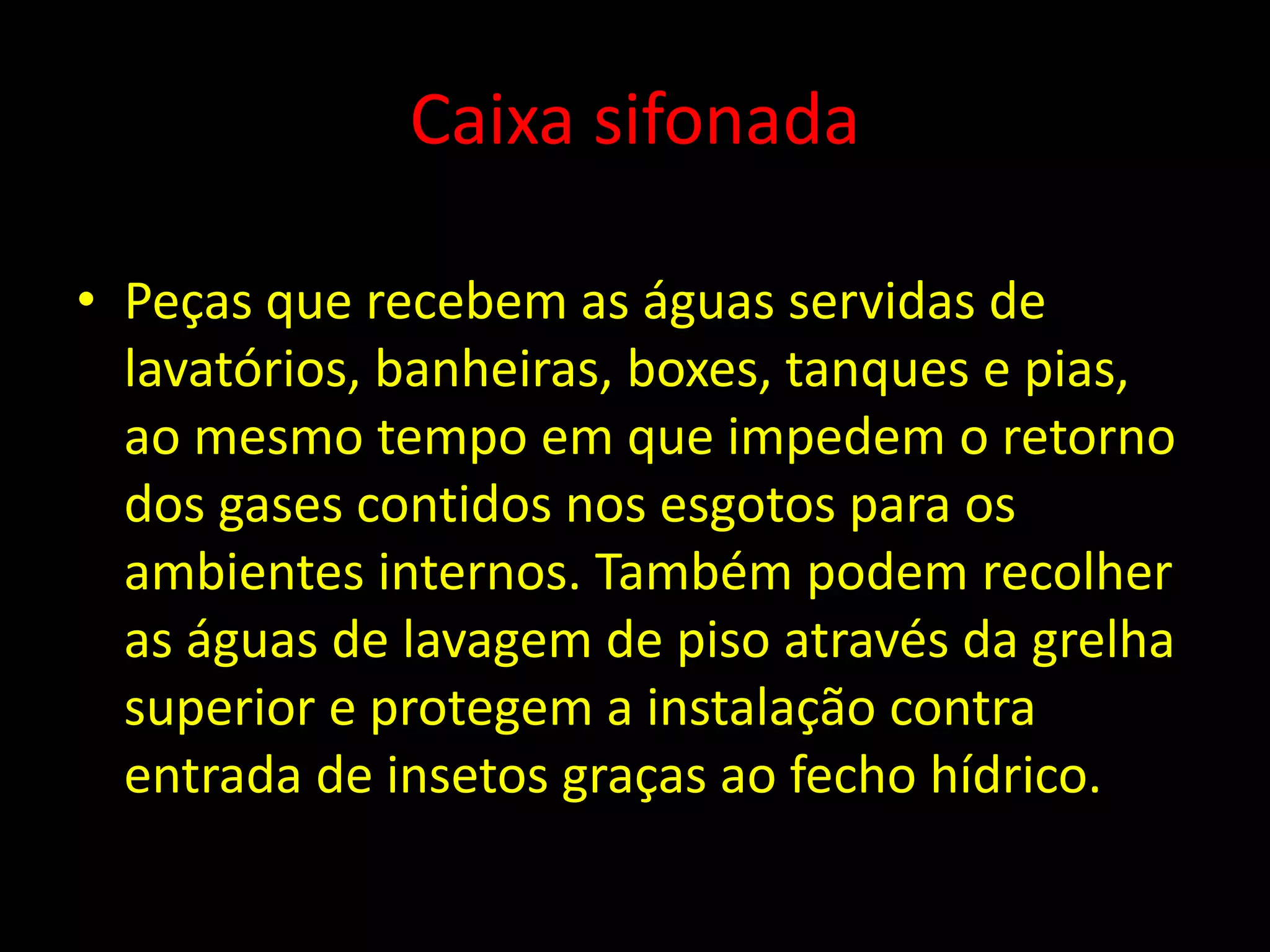 Caixa sifonada
• Peças que recebem as águas servidas de
lavatórios, banheiras, boxes, tanques e pias,
ao mesmo tempo em que impedem o retorno
dos gases contidos nos esgotos para os
ambientes internos. Também podem recolher
as águas de lavagem de piso através da grelha
superior e protegem a instalação contra
entrada de insetos graças ao fecho hídrico.
 