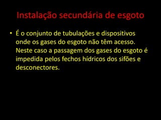 Instalação secundária de esgoto
• É o conjunto de tubulações e dispositivos
onde os gases do esgoto não têm acesso.
Neste caso a passagem dos gases do esgoto é
impedida pelos fechos hídricos dos sifões e
desconectores.
 