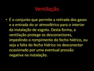 Ventilação
• É o conjunto que permite a retirada dos gases
e a entrada do ar atmosférico para o interior
da instalação de esgoto. Desta forma, a
ventilação protege os desconectores,
impedindo o rompimento do fecho hídrico, ou
seja a falta do fecho hídrico no desconector
ocasionado por uma eventual pressão
negativa na instalação.
 