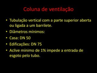 Coluna de ventilação
• Tubulação vertical com a parte superior aberta
ou ligada a um barrilete.
• Diâmetros mínimos:
• Casa: DN 50
• Edificações: DN 75
• Aclive mínimo de 1% impede a entrada de
esgoto pelo tubo.
 