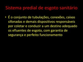 Sistema predial de esgoto sanitário
• É o conjunto de tubulações, conexões, caixas
sifonadas e demais dispositivos responsáveis
por coletar e conduzir a um destino adequado
os efluentes de esgoto, com garantia de
segurança e perfeito funcionamento
 