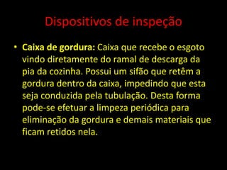 Dispositivos de inspeção
• Caixa de gordura: Caixa que recebe o esgoto
vindo diretamente do ramal de descarga da
pia da cozinha. Possui um sifão que retêm a
gordura dentro da caixa, impedindo que esta
seja conduzida pela tubulação. Desta forma
pode-se efetuar a limpeza periódica para
eliminação da gordura e demais materiais que
ficam retidos nela.
 