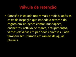 Válvula de retenção
• Conexão instalada nos ramais prediais, após as
caixa de inspeção que impede o retorno do
esgoto em situações como: inundações,
enchentes, refluxo de marés, entupimentos,
vazões elevadas em períodos chuvosos. Pode
também ser utilizada em ramais de águas
pluviais.
 