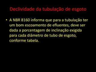 Declividade da tubulação de esgoto
• A NBR 8160 informa que para a tubulação ter
um bom escoamento de efluentes, deve ser
dada a porcentagem de inclinação exigida
para cada diâmetro de tubo de esgoto,
conforme tabela.
 