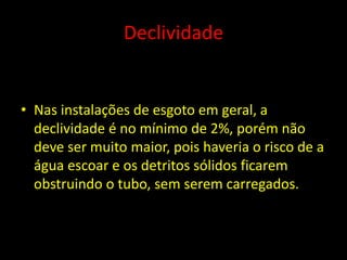 Declividade
• Nas instalações de esgoto em geral, a
declividade é no mínimo de 2%, porém não
deve ser muito maior, pois haveria o risco de a
água escoar e os detritos sólidos ficarem
obstruindo o tubo, sem serem carregados.
 