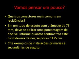 Vamos pensar um pouco?
• Quais os conectores mais comuns em
residências?
• Em um tubo de esgoto com diâmetro de 75
mm, deve-se aplicar uma porcentagem de
declive. Informe quantos centímetros este
tubo deverá descer, se possuir 175 cm.
• Cite exemplos de instalações primárias e
secundárias de esgoto.
 