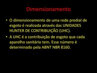 Dimensionamento
• O dimensionamento de uma rede predial de
esgoto é realizada através das UNIDADES
HUNTER DE CONTRIBUIÇÃO (UHC).
• A UHC é a contribuição de esgoto que cada
aparelho sanitário tem. Esse número é
determinado pela ABNT NBR 8160.
 