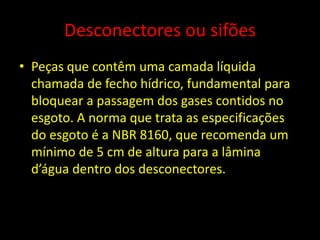 Desconectores ou sifões
• Peças que contêm uma camada líquida
chamada de fecho hídrico, fundamental para
bloquear a passagem dos gases contidos no
esgoto. A norma que trata as especificações
do esgoto é a NBR 8160, que recomenda um
mínimo de 5 cm de altura para a lâmina
d’água dentro dos desconectores.
 