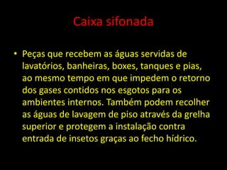 Caixa sifonada
• Peças que recebem as águas servidas de
lavatórios, banheiras, boxes, tanques e pias,
ao mesmo tempo em que impedem o retorno
dos gases contidos nos esgotos para os
ambientes internos. Também podem recolher
as águas de lavagem de piso através da grelha
superior e protegem a instalação contra
entrada de insetos graças ao fecho hídrico.
 