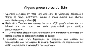 Alguns precursores do Sdn
❖ Opensing começou em 1995 com uma série de workshops dedicados a
“tornar as caixas eletrônicos, Internet e redes móveis mais abertas,
extensíveis e programáveis[4]
❖ Rede ativa: Também em meados dos anos 90[5], propôs a idéia de uma
infraestrutura de rede que seria programável para serviços
personalizados[6]:
➔ Comutadores programáveis pelo usuário, com transferência de dados em
banda e canais de gerenciamento fora de banda;
➔ Cápsulas, que eram fragmentos de programa que podiam ser
transportados nas mensagens do usuário; fragmentos de programa seriam
então interpretados e executados por roteadores.
 