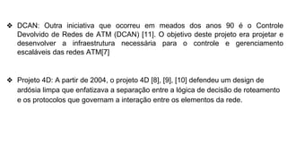 ❖ DCAN: Outra iniciativa que ocorreu em meados dos anos 90 é o Controle
Devolvido de Redes de ATM (DCAN) [11]. O objetivo deste projeto era projetar e
desenvolver a infraestrutura necessária para o controle e gerenciamento
escaláveis das redes ATM[7]
❖ Projeto 4D: A partir de 2004, o projeto 4D [8], [9], [10] defendeu um design de
ardósia limpa que enfatizava a separação entre a lógica de decisão de roteamento
e os protocolos que governam a interação entre os elementos da rede.
 